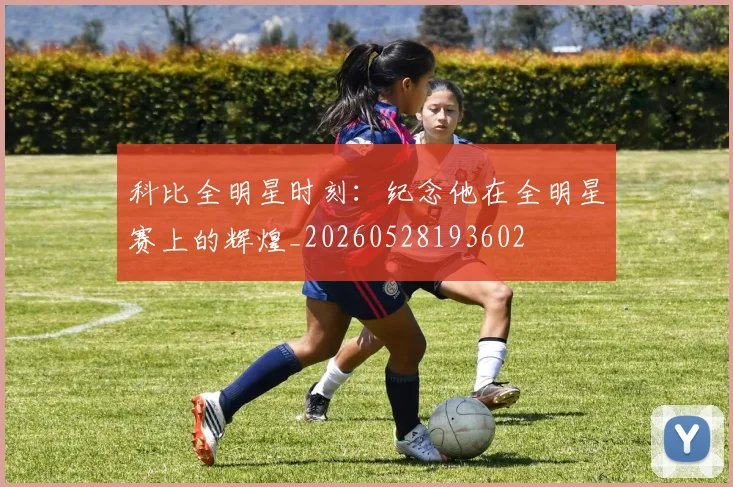 科比全明星时刻：纪念他在全明星赛上的辉煌_20260528193602