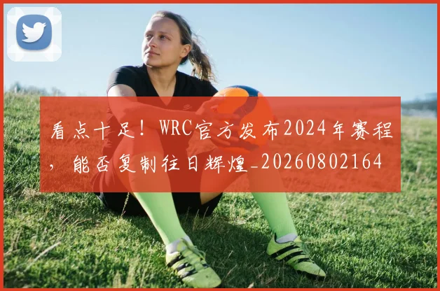 看点十足!WRC官方发布2024年赛程,能否复制往日辉煌_20260802164144