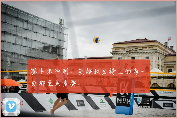 赛季末冲刺！英超积分榜上的每一分都至关重要！