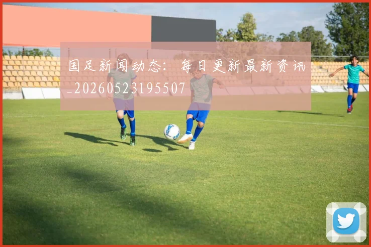 国足新闻动态：每日更新最新资讯_20260523195507