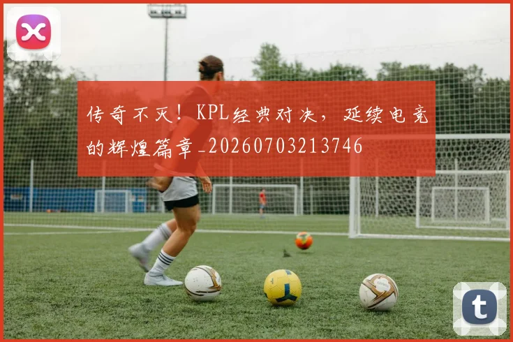 传奇不灭！KPL经典对决，延续电竞的辉煌篇章_20260703213746