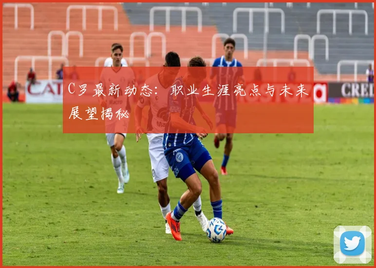 C罗最新动态：职业生涯亮点与未来展望揭秘