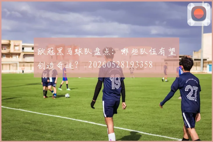 欧冠黑马球队盘点：哪些队伍有望创造奇迹？_20260528193358