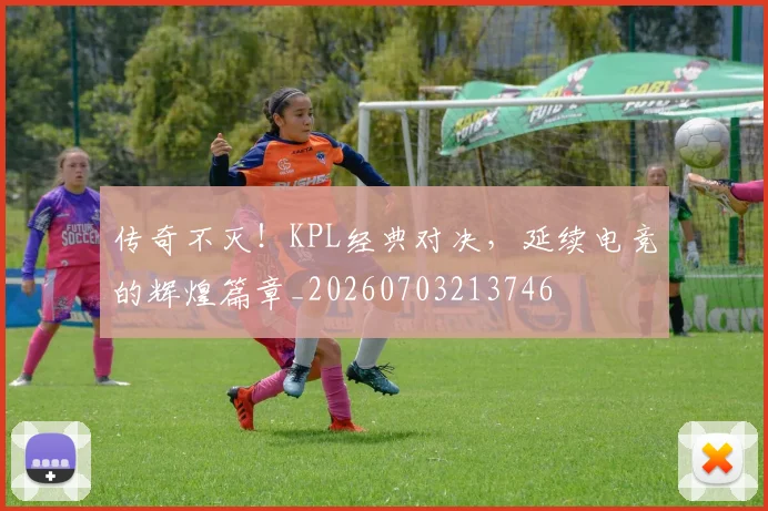 传奇不灭！KPL经典对决，延续电竞的辉煌篇章_20260703213746