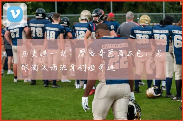 历史性一刻！摩洛哥黑马本色，点球淘汰西班牙创造奇迹