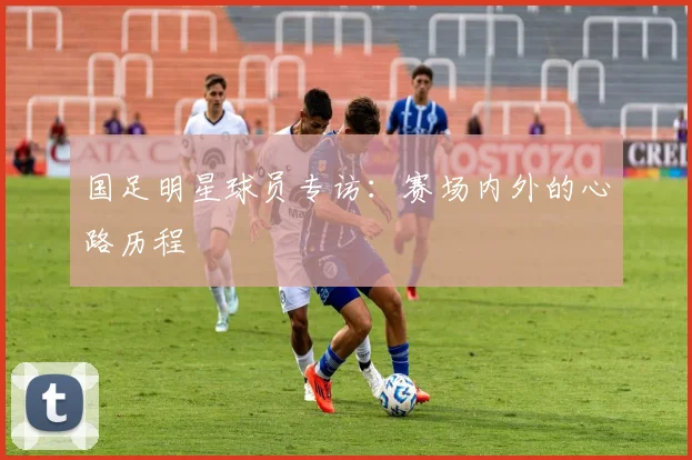 国足明星球员专访：赛场内外的心路历程