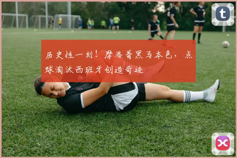 历史性一刻！摩洛哥黑马本色，点球淘汰西班牙创造奇迹