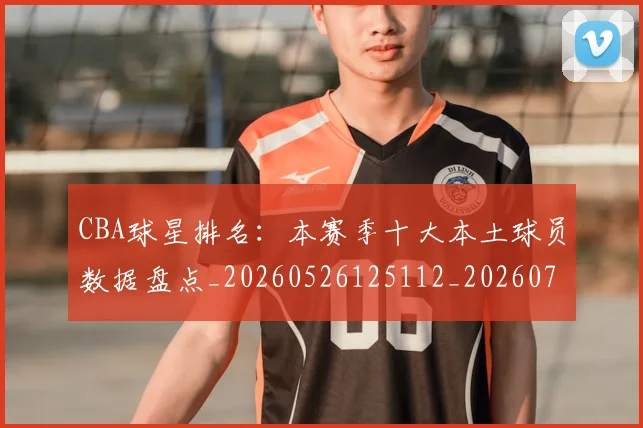 CBA球星排名：本赛季十大本土球员数据盘点_20260526125112_20260701211607