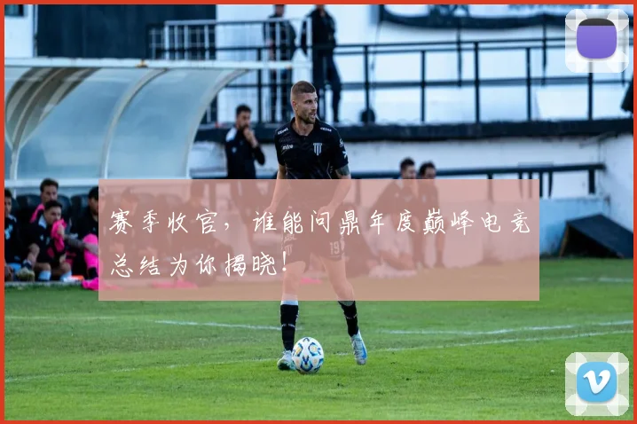 赛季收官，谁能问鼎年度巅峰电竞总结为你揭晓！
