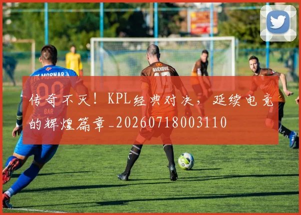传奇不灭！KPL经典对决，延续电竞的辉煌篇章_20260718003110