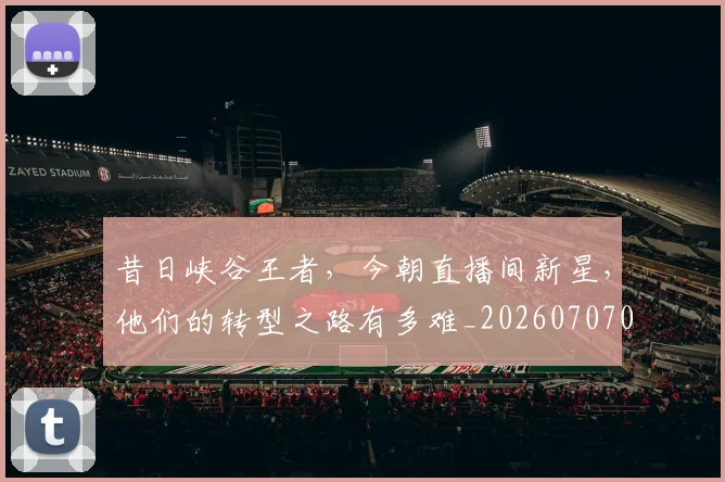 昔日峡谷王者，今朝直播间新星，他们的转型之路有多难_20260707021142_20260801175756