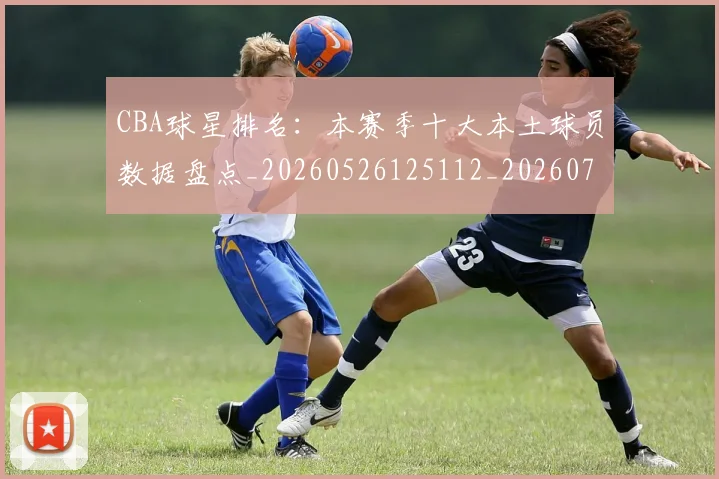 CBA球星排名：本赛季十大本土球员数据盘点_20260526125112_20260701211607