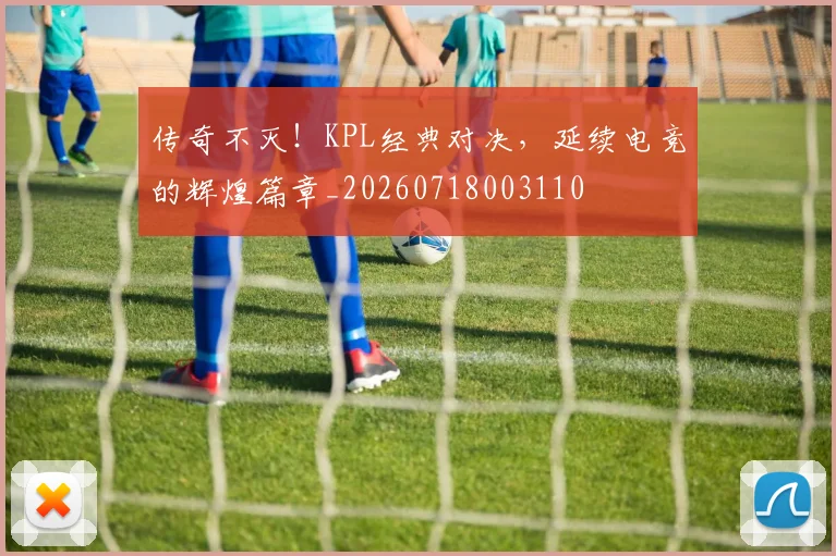 传奇不灭！KPL经典对决，延续电竞的辉煌篇章_20260718003110