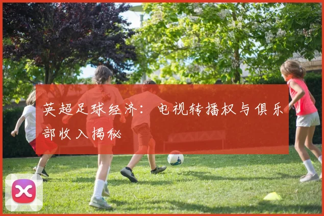 英超足球经济：电视转播权与俱乐部收入揭秘