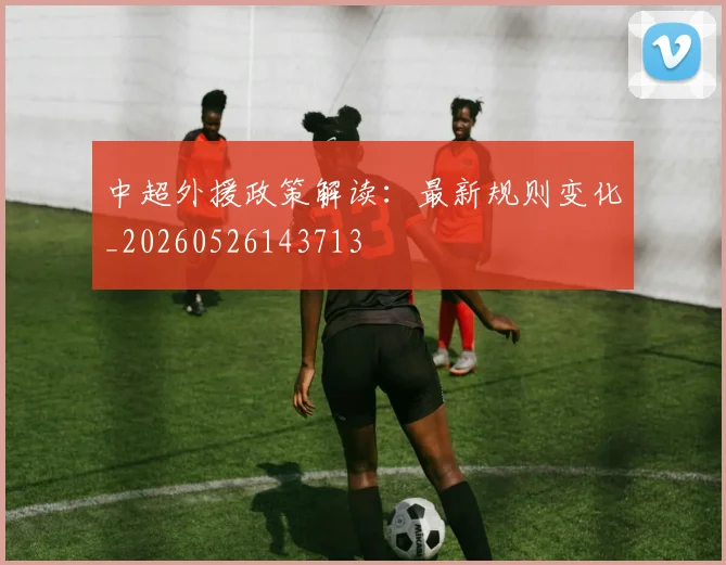 中超外援政策解读：最新规则变化_20260526143713