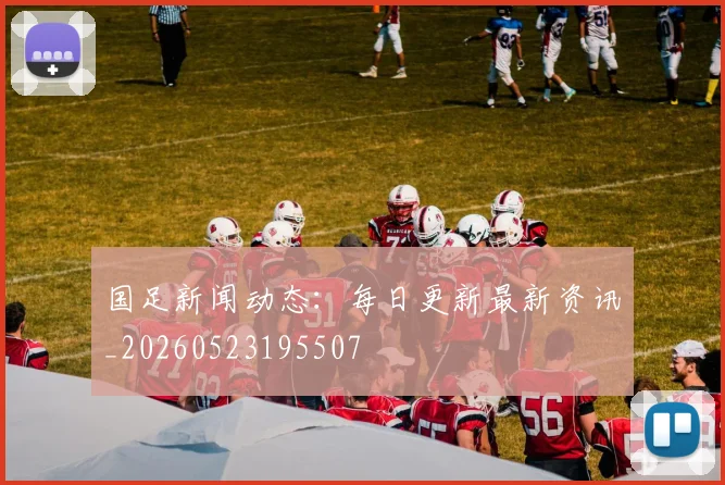 国足新闻动态：每日更新最新资讯_20260523195507